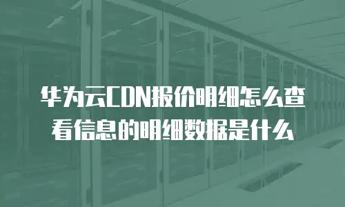 华为云CDN报价明细怎么查看信息的明细数据是什么
