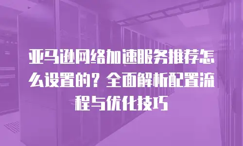 亚马逊网络加速服务推荐怎么设置的？全面解析配置流程与优化技巧