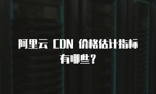 阿里云 CDN 价格估计指标有哪些？
