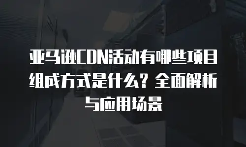 亚马逊CDN活动有哪些项目组成方式是什么？全面解析与应用场景