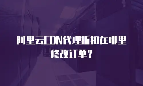 阿里云CDN代理折扣在哪里修改订单？