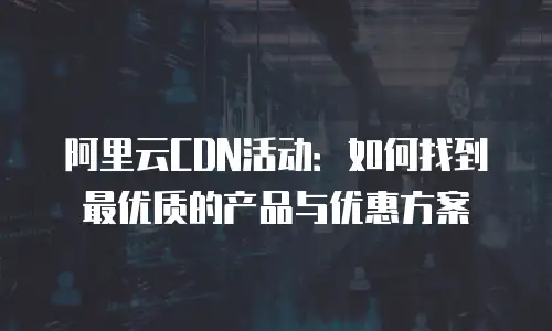 阿里云CDN活动：如何找到最优质的产品与优惠方案