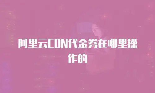 阿里云CDN代金券在哪里操作的