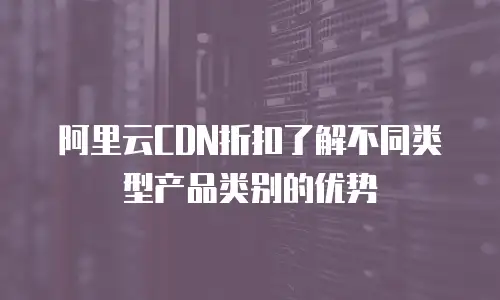 阿里云CDN折扣了解不同类型产品类别的优势