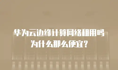 华为云边缘计算网络租用吗为什么那么便宜？