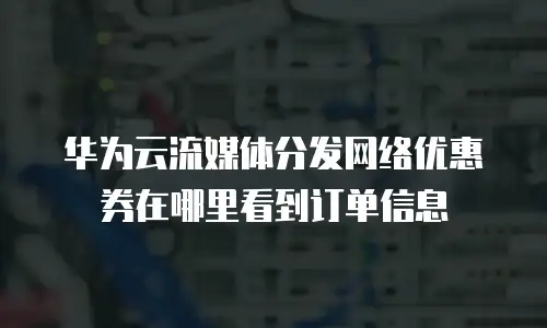 华为云流媒体分发网络优惠券在哪里看到订单信息