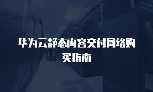 华为云静态内容交付网络购买指南