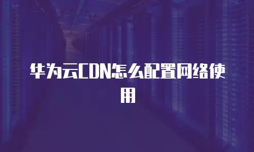 华为云CDN怎么配置网络使用