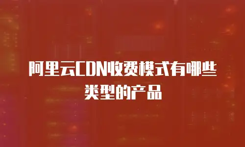 阿里云CDN收费模式有哪些类型的产品