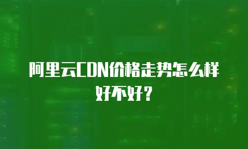 阿里云CDN价格走势怎么样好不好？