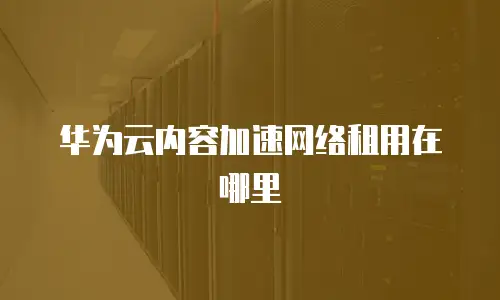 华为云内容加速网络租用在哪里