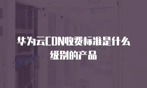华为云CDN收费标准是什么级别的产品