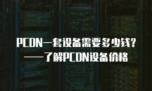 PCDN一套设备需要多少钱？&mdash;&mdash;了解PCDN设备价格