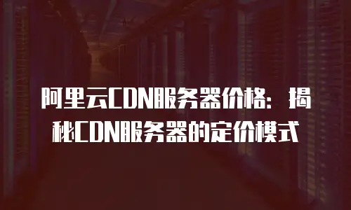 阿里云CDN服务器价格：揭秘CDN服务器的定价模式