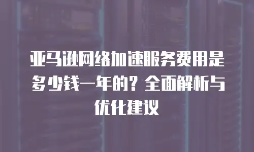 亚马逊网络加速服务费用是多少钱一年的？全面解析与优化建议