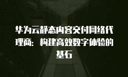 华为云静态内容交付网络代理商：构建高效数字体验的基石