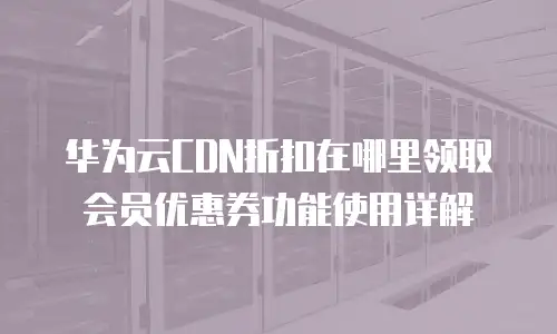 华为云CDN折扣在哪里领取会员优惠券功能使用详解