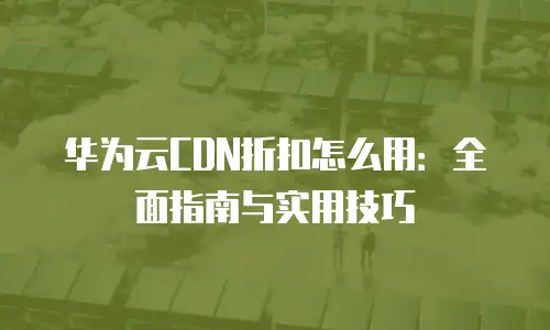 华为云CDN折扣怎么用：全面指南与实用技巧