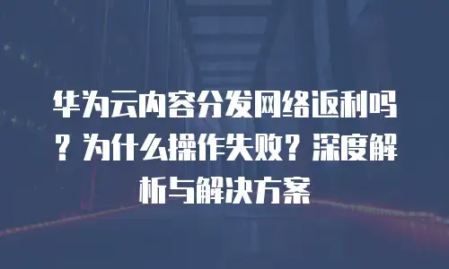 华为云内容分发网络返利吗？为什么操作失败？深度解析与解决方案