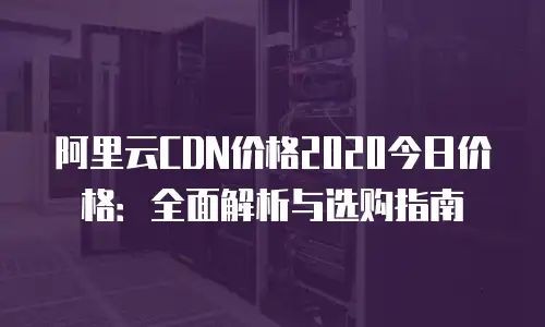 阿里云CDN价格2020今日价格：全面解析与选购指南