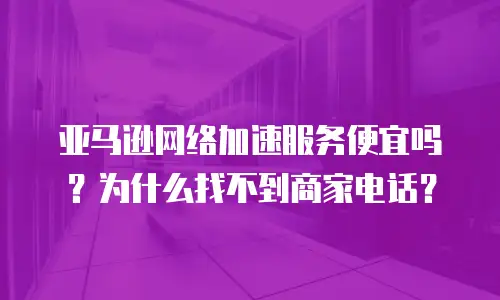亚马逊网络加速服务便宜吗？为什么找不到商家电话？