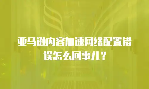 亚马逊内容加速网络配置错误怎么回事儿？