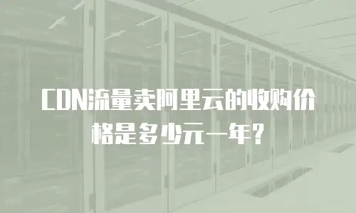 CDN流量卖阿里云的收购价格是多少元一年？
