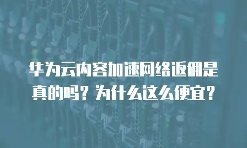 华为云内容加速网络返佣是真的吗？为什么这么便宜？