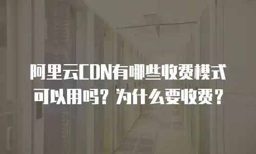 阿里云CDN有哪些收费模式可以用吗？为什么要收费？