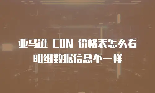 亚马逊 CDN 价格表怎么看明细数据信息不一样