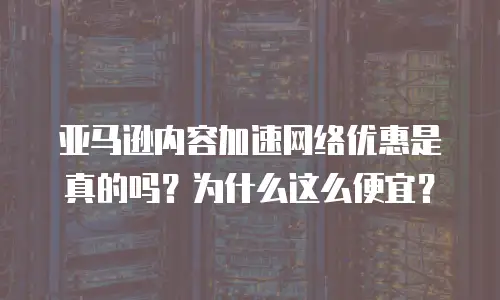 亚马逊内容加速网络优惠是真的吗？为什么这么便宜？
