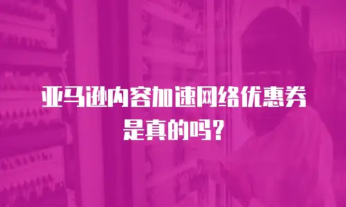 亚马逊内容加速网络优惠券是真的吗？