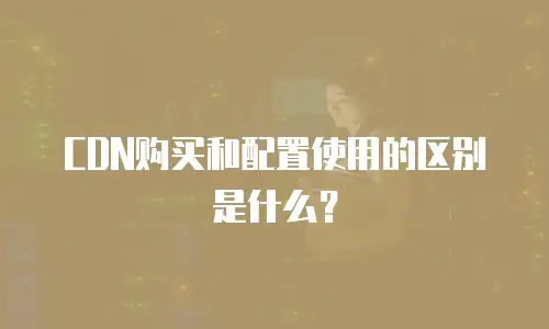 CDN购买和配置使用的区别是什么？