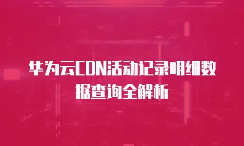 华为云CDN活动记录明细数据查询全解析