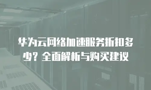 华为云网络加速服务折扣多少？全面解析与购买建议