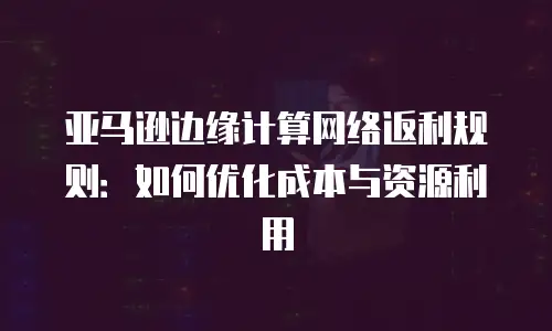 亚马逊边缘计算网络返利规则：如何优化成本与资源利用