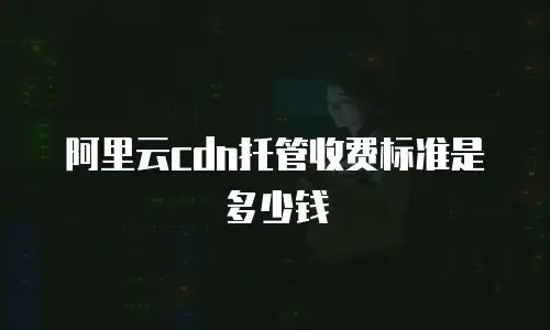 阿里云cdn托管收费标准是多少钱
