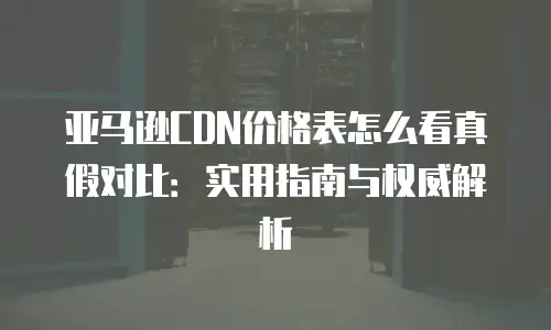 亚马逊CDN价格表怎么看真假对比：实用指南与权威解析