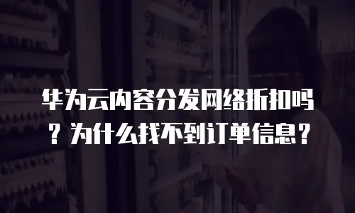 华为云内容分发网络折扣吗？为什么找不到订单信息？