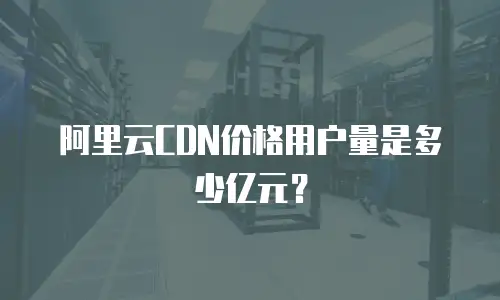 阿里云CDN价格用户量是多少亿元？