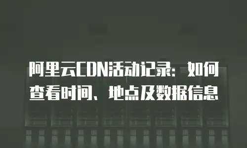 阿里云CDN活动记录：如何查看时间、地点及数据信息