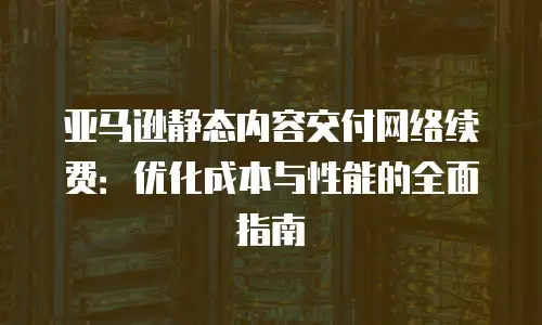 亚马逊静态内容交付网络续费：优化成本与性能的全面指南
