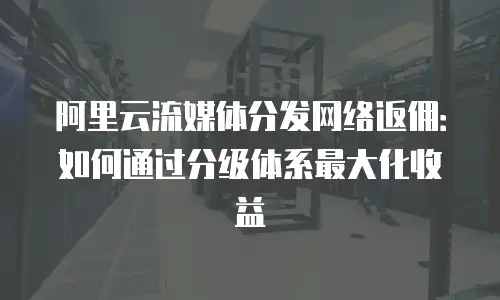 阿里云流媒体分发网络返佣：如何通过分级体系最大化收益