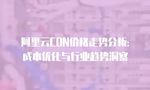 阿里云CDN价格走势分析：成本优化与行业趋势洞察
