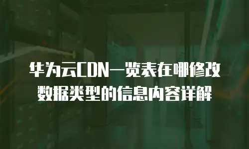 华为云CDN一览表在哪修改数据类型的信息内容详解