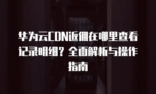 华为云CDN返佣在哪里查看记录明细？全面解析与操作指南