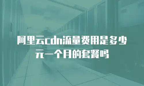 阿里云cdn流量费用是多少元一个月的套餐吗