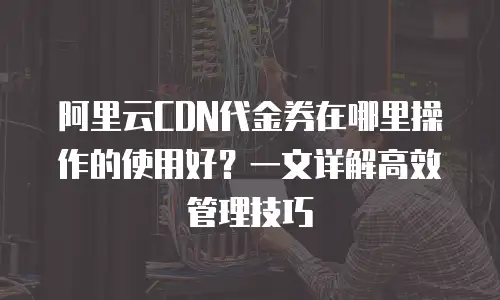 阿里云CDN代金券在哪里操作的使用好？一文详解高效管理技巧