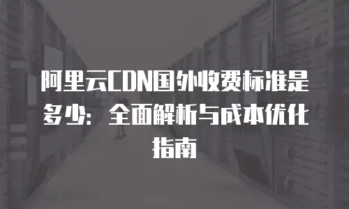 阿里云CDN国外收费标准是多少：全面解析与成本优化指南