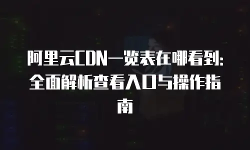阿里云CDN一览表在哪看到：全面解析查看入口与操作指南